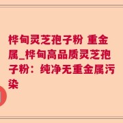 桦甸灵芝孢子粉 重金属_桦甸高品质灵芝孢子粉：纯净无重金属污染