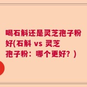 喝石斛还是灵芝孢子粉好(石斛 vs 灵芝孢子粉：哪个更好？)