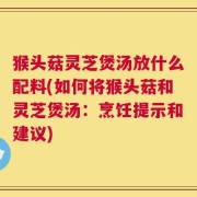 猴头菇灵芝煲汤放什么配料(如何将猴头菇和灵芝煲汤：烹饪提示和建议)
