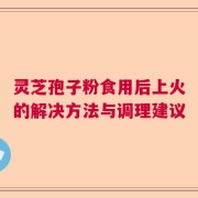 灵芝孢子粉食用后上火的解决方法与调理建议