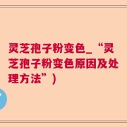 灵芝孢子粉变色_“灵芝孢子粉变色原因及处理方法”)