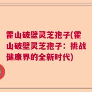 霍山破壁灵芝孢子(霍山破壁灵芝孢子:挑战健康界的全新时代)