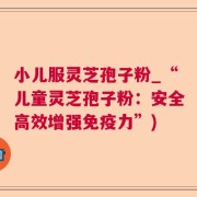 小儿服灵芝孢子粉_“儿童灵芝孢子粉：安全高效增强免疫力”)