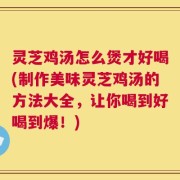 灵芝鸡汤怎么煲才好喝(制作美味灵芝鸡汤的方法大全，让你喝到好喝到爆！)