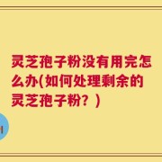 灵芝孢子粉没有用完怎么办(如何处理剩余的灵芝孢子粉？)