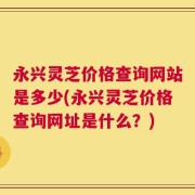 永兴灵芝价格查询网站是多少(永兴灵芝价格查询网址是什么？)