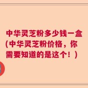 中华灵芝粉多少钱一盒(中华灵芝粉价格，你需要知道的是这个！)