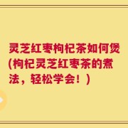 灵芝红枣枸杞茶如何煲(枸杞灵芝红枣茶的煮法，轻松学会！)