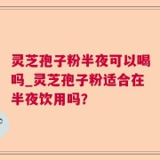 灵芝孢子粉半夜可以喝吗_灵芝孢子粉适合在半夜饮用吗?