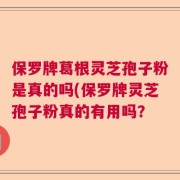 保罗牌葛根灵芝孢子粉是真的吗(保罗牌灵芝孢子粉真的有用吗？