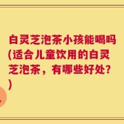 白灵芝泡茶小孩能喝吗(适合儿童饮用的白灵芝泡茶，有哪些好处？)