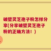 破壁灵芝孢子粉怎样分享(分享破壁灵芝孢子粉的正确方法！)
