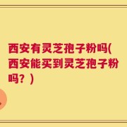 西安有灵芝孢子粉吗(西安能买到灵芝孢子粉吗？)