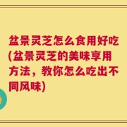盆景灵芝怎么食用好吃(盆景灵芝的美味享用方法，教你怎么吃出不同风味)