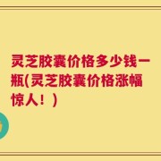 灵芝胶囊价格多少钱一瓶(灵芝胶囊价格涨幅惊人！)