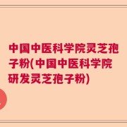 中国中医科学院灵芝孢子粉(中国中医科学院研发灵芝孢子粉)