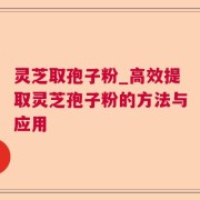 灵芝取孢子粉_高效提取灵芝孢子粉的方法与应用