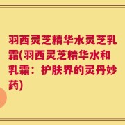 羽西灵芝精华水灵芝乳霜(羽西灵芝精华水和乳霜：护肤界的灵丹妙药)
