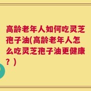 高龄老年人如何吃灵芝孢子油(高龄老年人怎么吃灵芝孢子油更健康？)