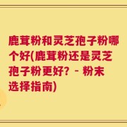 鹿茸粉和灵芝孢子粉哪个好(鹿茸粉还是灵芝孢子粉更好？- 粉末选择指南)