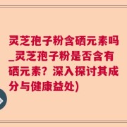 灵芝孢子粉含硒元素吗_灵芝孢子粉是否含有硒元素？深入探讨其成分与健康益处)