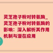 灵芝孢子粉对转氨酶_灵芝孢子粉对转氨酶的影响：深入解析其作用机制与潜在应用