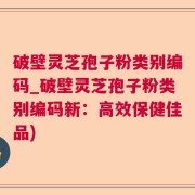 破壁灵芝孢子粉类别编码_破壁灵芝孢子粉类别编码新：高效保健佳品)