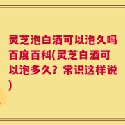 灵芝泡白酒可以泡久吗百度百科(灵芝白酒可以泡多久？常识这样说)