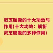 灵芝胶囊的十大功效与作用(十大功效：解析灵芝胶囊的多种作用)