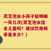 灵芝泡水小孩子能喝嘛一天几次(灵芝泡水适合儿童吗？建议饮用频率是多少？)