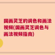 国画灵芝的调色和画法视频(国画灵芝调色与画法视频指南)