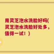 用灵芝泡水洗脸好吗(灵芝泡水洗脸好处多，值得一试！)