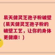 易天健灵芝孢子粉破壁(易天健灵芝孢子粉的破壁工艺，让你的身体更健康！)