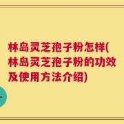 林岛灵芝孢子粉怎样(林岛灵芝孢子粉的功效及使用方法介绍)
