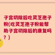 子宫切除后吃灵芝孢子粉(吃灵芝孢子粉能帮助子宫切除后的康复吗？)