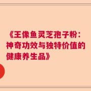 《王像鱼灵芝孢子粉：神奇功效与独特价值的健康养生品》