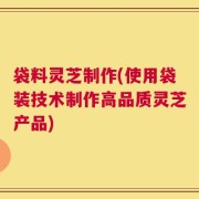 袋料灵芝制作(使用袋装技术制作高品质灵芝产品)