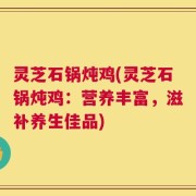 灵芝石锅炖鸡(灵芝石锅炖鸡：营养丰富，滋补养生佳品)