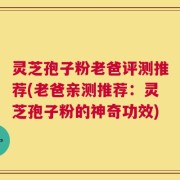 灵芝孢子粉老爸评测推荐(老爸亲测推荐：灵芝孢子粉的神奇功效)
