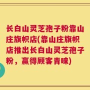 长白山灵芝孢子粉靠山庄旗帜店(靠山庄旗帜店推出长白山灵芝孢子粉，赢得顾客青睐)