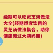 经期可以吃灵芝汤做法大全(经期适宜饮用的灵芝汤做法集合，助你健康渡过大姨妈期)