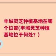 丰城灵芝种植基地在哪个位置(丰城灵芝种植基地位于何处？)