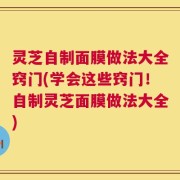 灵芝自制面膜做法大全窍门(学会这些窍门！自制灵芝面膜做法大全)