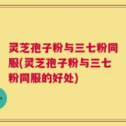 灵芝孢子粉与三七粉同服(灵芝孢子粉与三七粉同服的好处)