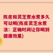 陈皮和灵芝煮水煮多久可以喝(陈皮灵芝水煮法:正确时间让你喝到健康效果)