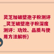 灵芝加破壁孢子粉测评_灵芝破壁孢子粉深度测评：功效、品质与使用方法解析)