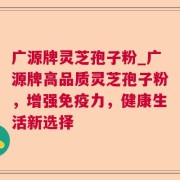 广源牌灵芝孢子粉_广源牌高品质灵芝孢子粉，增强免疫力，健康生活新选择