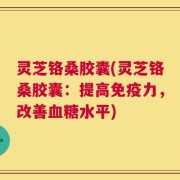 灵芝铬桑胶囊(灵芝铬桑胶囊：提高免疫力，改善血糖水平)