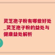 灵芝孢子粉有哪些好处_灵芝孢子粉的益处与健康益处解析