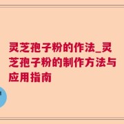 灵芝孢子粉的作法_灵芝孢子粉的制作方法与应用指南